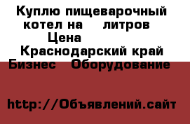 Куплю пищеварочный котел на 160литров › Цена ­ 30 000 - Краснодарский край Бизнес » Оборудование   